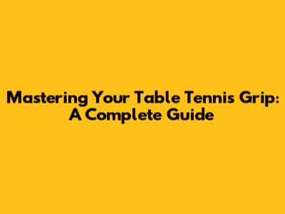 Mastering Your Table Tennis Grip: A Complete Guide