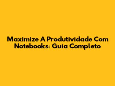 Maximize A Produtividade Com Notebooks: Guia Completo