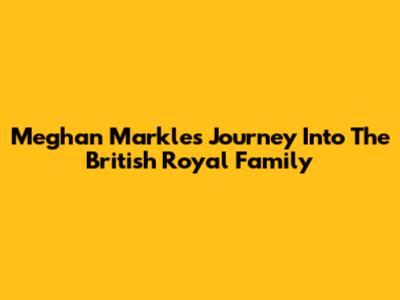 Meghan Markle's Journey Into The British Royal Family