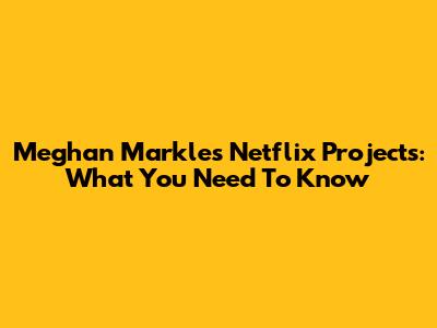 Meghan Markle's Netflix Projects: What You Need To Know
