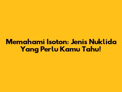 Memahami Isoton: Jenis Nuklida Yang Perlu Kamu Tahu!