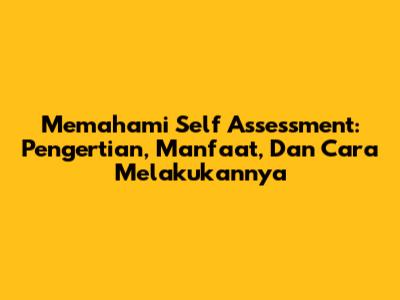 Memahami Self Assessment: Pengertian, Manfaat, Dan Cara Melakukannya