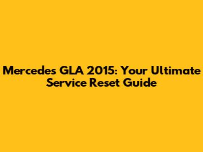 Mercedes GLA 2015: Your Ultimate Service Reset Guide