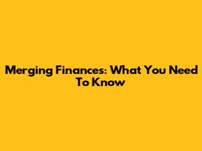 Merging Finances: What You Need To Know