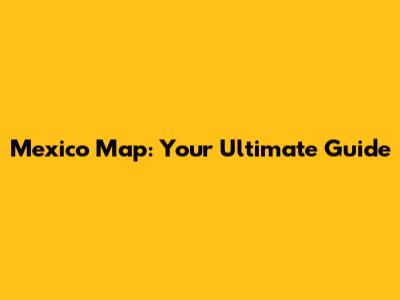 Mexico Map: Your Ultimate Guide
