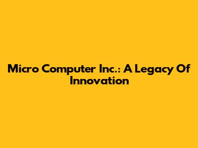 Micro Computer Inc.: A Legacy Of Innovation