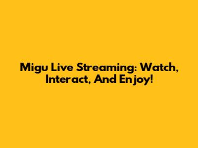 Migu Live Streaming: Watch, Interact, And Enjoy!