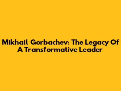 Mikhail Gorbachev: The Legacy Of A Transformative Leader
