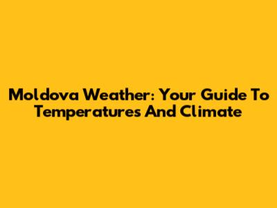 Moldova Weather: Your Guide To Temperatures And Climate