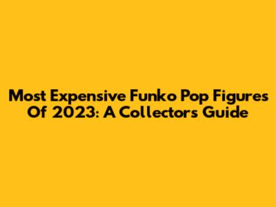 Most Expensive Funko Pop Figures Of 2023: A Collector's Guide