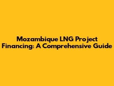 Mozambique LNG Project Financing: A Comprehensive Guide