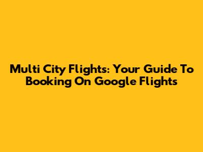 Multi City Flights: Your Guide To Booking On Google Flights