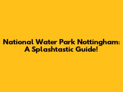 National Water Park Nottingham: A Splashtastic Guide!