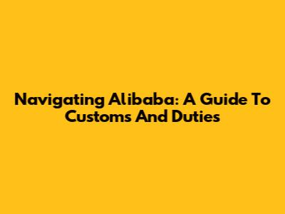 Navigating Alibaba: A Guide To Customs And Duties