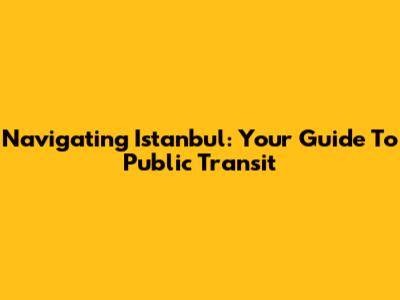 Navigating Istanbul: Your Guide To Public Transit