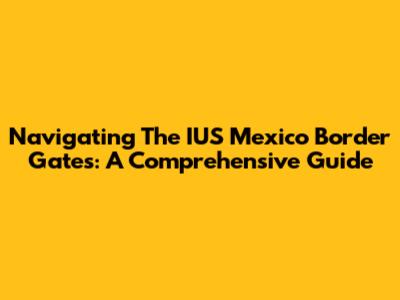 Navigating The IUS Mexico Border Gates: A Comprehensive Guide