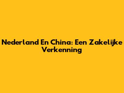 Nederland En China: Een Zakelijke Verkenning
