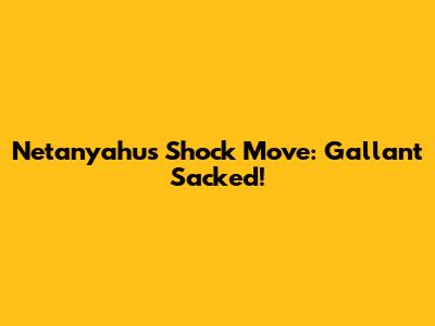 Netanyahu's Shock Move: Gallant Sacked!