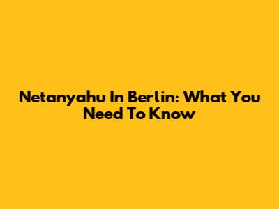 Netanyahu In Berlin: What You Need To Know