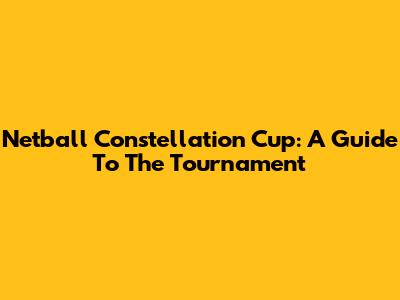Netball Constellation Cup: A Guide To The Tournament