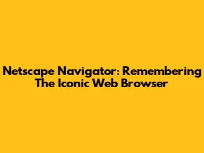Netscape Navigator: Remembering The Iconic Web Browser