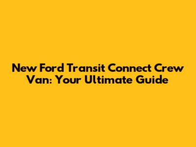 New Ford Transit Connect Crew Van: Your Ultimate Guide