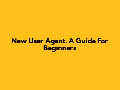 New User Agent: A Guide For Beginners
