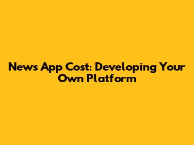 News App Cost: Developing Your Own Platform