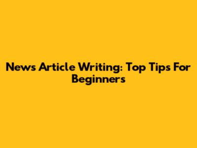 News Article Writing: Top Tips For Beginners