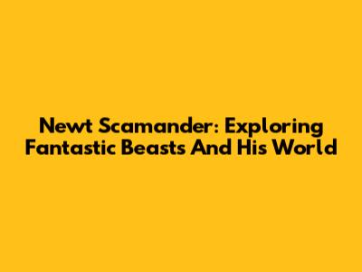 Newt Scamander: Exploring Fantastic Beasts And His World