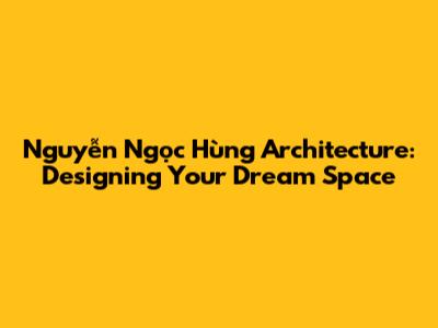 Nguyễn Ngọc Hùng Architecture: Designing Your Dream Space