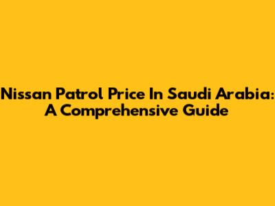 Nissan Patrol Price In Saudi Arabia: A Comprehensive Guide