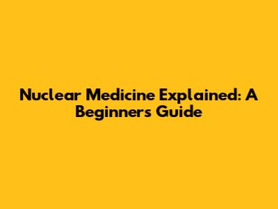 Nuclear Medicine Explained: A Beginner's Guide