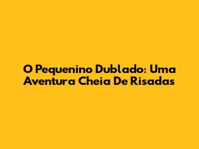 O Pequenino Dublado: Uma Aventura Cheia De Risadas