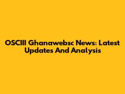 OSCIII Ghanawebsc News: Latest Updates And Analysis