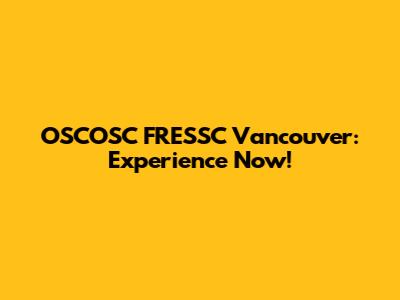 OSCOSC FRESSC Vancouver: Experience Now!