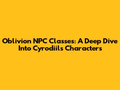 Oblivion NPC Classes: A Deep Dive Into Cyrodiil's Characters