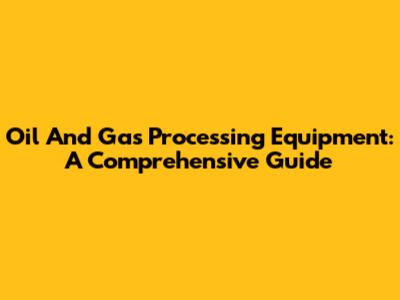 Oil And Gas Processing Equipment: A Comprehensive Guide