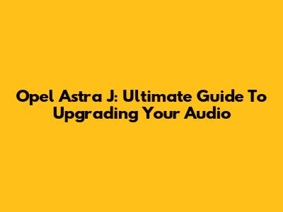 Opel Astra J: Ultimate Guide To Upgrading Your Audio