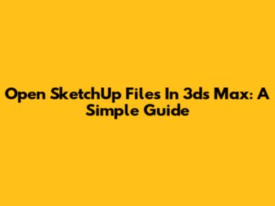 Open SketchUp Files In 3ds Max: A Simple Guide