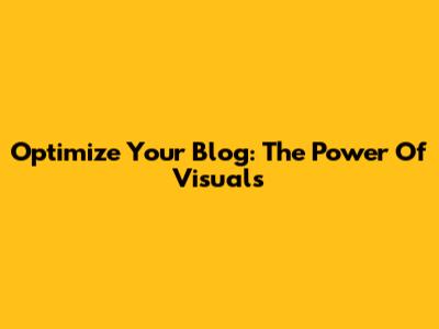 Optimize Your Blog: The Power Of Visuals