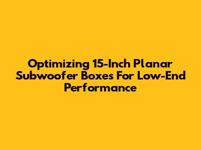 Optimizing 15-Inch Planar Subwoofer Boxes For Low-End Performance