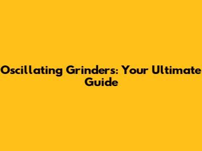 Oscillating Grinders: Your Ultimate Guide