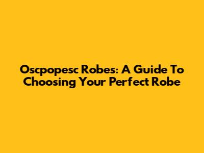Oscpopesc Robes: A Guide To Choosing Your Perfect Robe