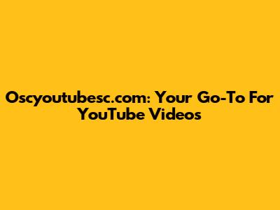 Oscyoutubesc.com: Your Go-To For YouTube Videos