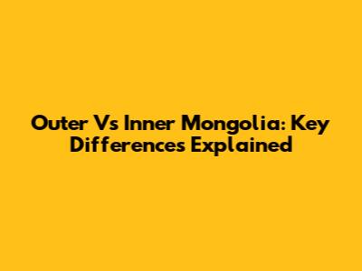 Outer Vs Inner Mongolia: Key Differences Explained