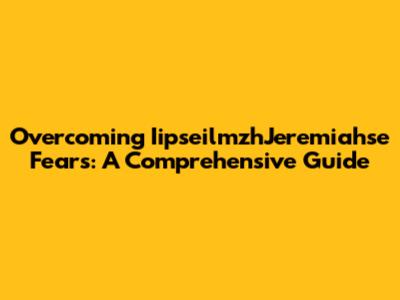Overcoming IipseilmzhJeremiahse Fears: A Comprehensive Guide