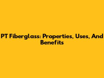 PT Fiberglass: Properties, Uses, And Benefits