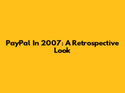 PayPal In 2007: A Retrospective Look