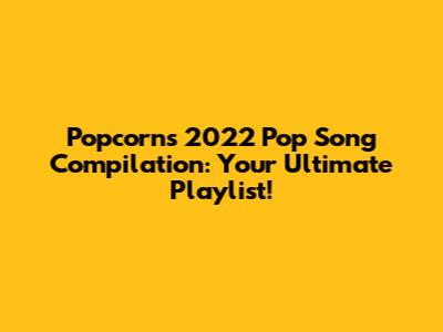 Popcorn's 2022 Pop Song Compilation: Your Ultimate Playlist!